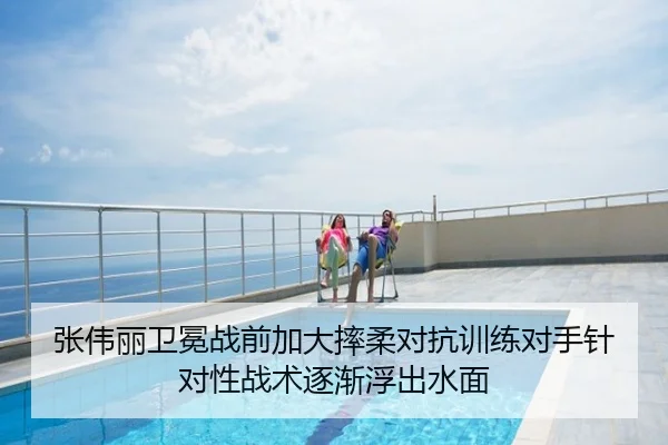 张伟丽卫冕战前加大摔柔对抗训练对手针对性战术逐渐浮出水面